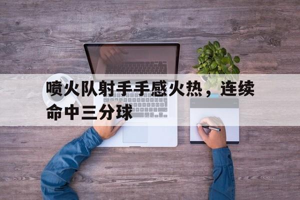 关于喷火队射手手感火热，连续命中三分球的信息