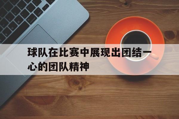 球队在比赛中展现出团结一心的团队精神的简单介绍