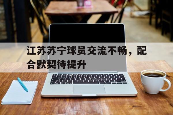 江苏苏宁球员交流不畅，配合默契待提升的简单介绍